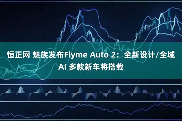 恒正网 魅族发布Flyme Auto 2：全新设计/全域AI 多款新车将搭载