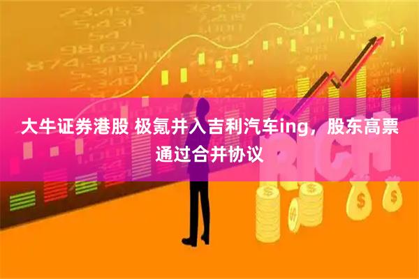 大牛证券港股 极氪并入吉利汽车ing，股东高票通过合并协议