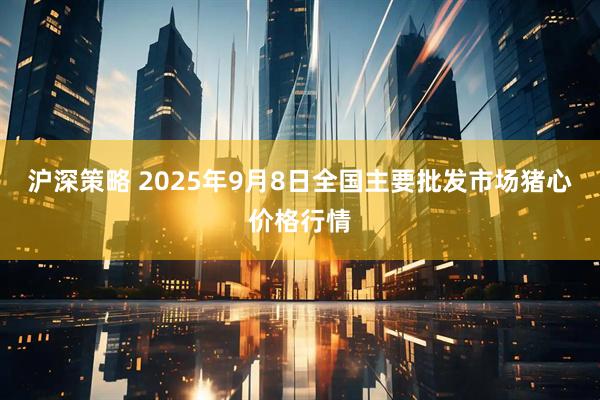 沪深策略 2025年9月8日全国主要批发市场猪心价格行情