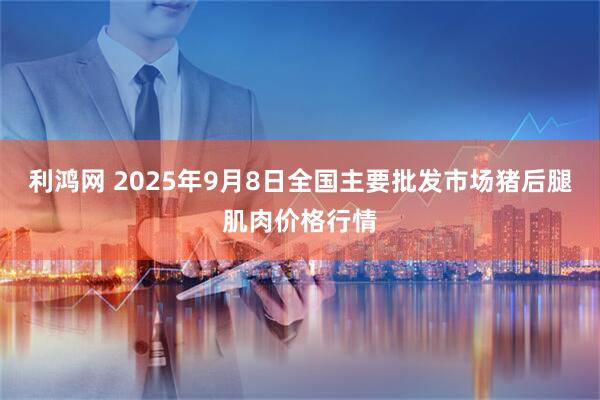 利鸿网 2025年9月8日全国主要批发市场猪后腿肌肉价格行情