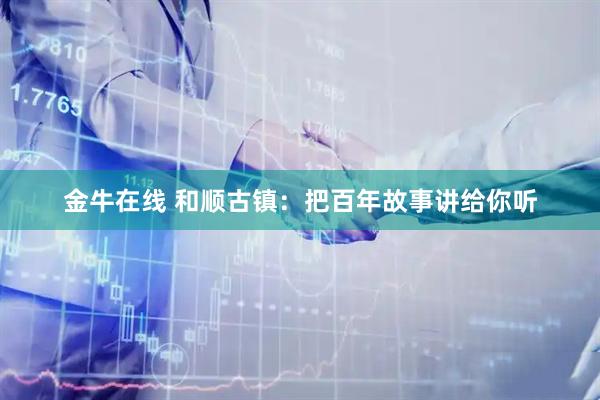 金牛在线 和顺古镇：把百年故事讲给你听