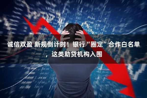 诚信双盈 新规倒计时！银行“圈定”合作白名单，这类助贷机构入围