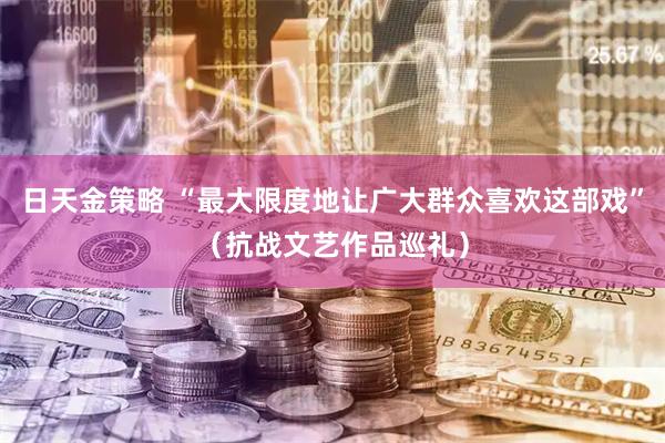 日天金策略 “最大限度地让广大群众喜欢这部戏”（抗战文艺作品巡礼）