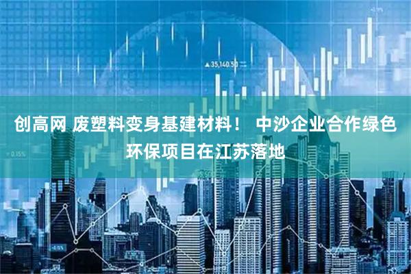 创高网 废塑料变身基建材料！ 中沙企业合作绿色环保项目在江苏落地