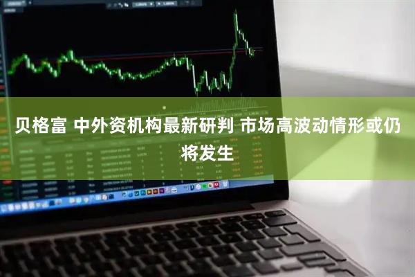 贝格富 中外资机构最新研判 市场高波动情形或仍将发生