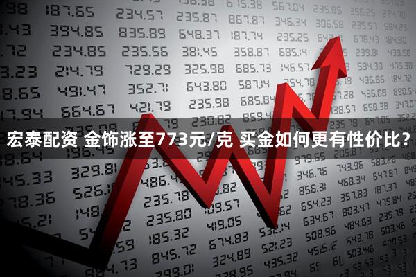 宏泰配资 金饰涨至773元/克 买金如何更有性价比？