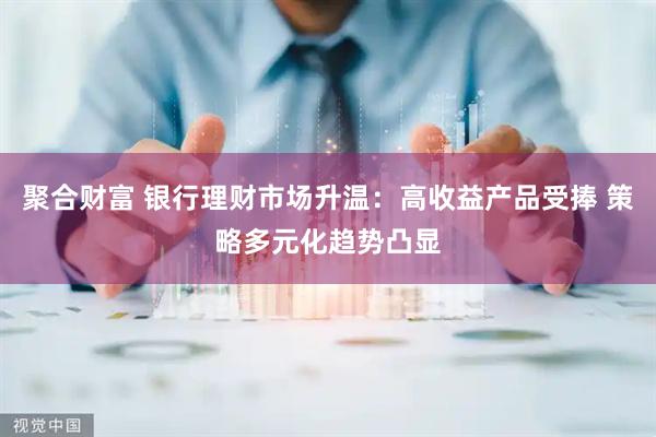 聚合财富 银行理财市场升温：高收益产品受捧 策略多元化趋势凸显