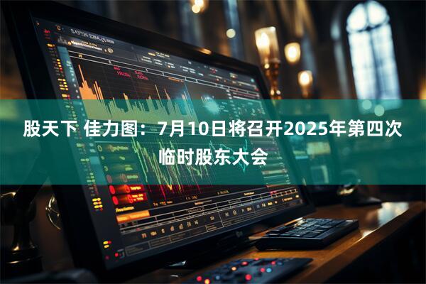 股天下 佳力图：7月10日将召开2025年第四次临时股东大会