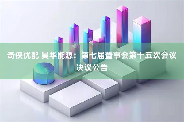 奇侠优配 昊华能源：第七届董事会第十五次会议决议公告