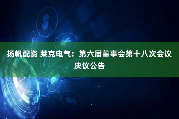 扬帆配资 莱克电气：第六届董事会第十八次会议决议公告
