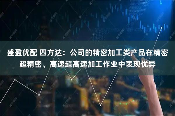 盛盈优配 四方达：公司的精密加工类产品在精密超精密、高速超高速加工作业中表现优异