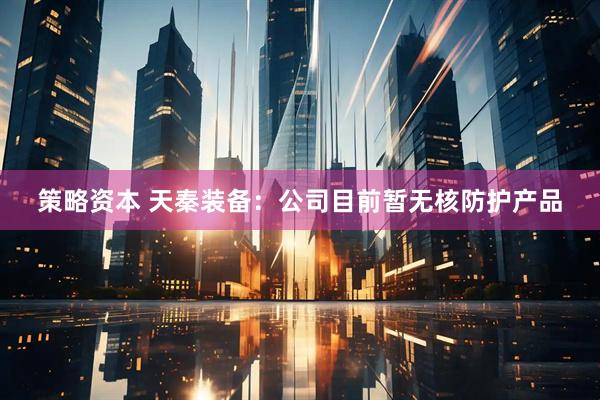 策略资本 天秦装备：公司目前暂无核防护产品