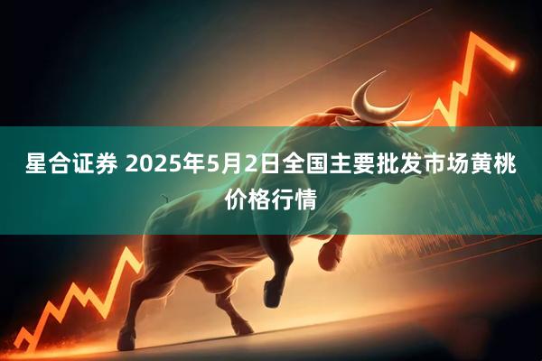 星合证券 2025年5月2日全国主要批发市场黄桃价格行情