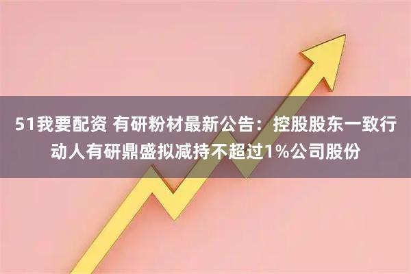 51我要配资 有研粉材最新公告：控股股东一致行动人有研鼎盛拟减持不超过1%公司股份