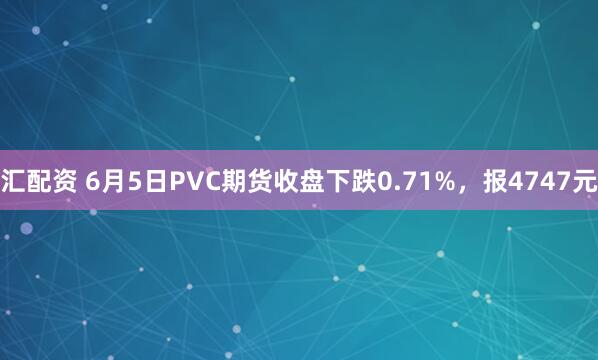 汇配资 6月5日PVC期货收盘下跌0.71%，报4747元