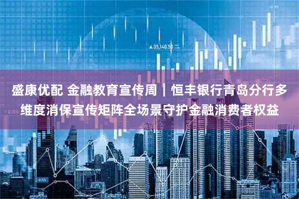 盛康优配 金融教育宣传周┃恒丰银行青岛分行多维度消保宣传矩阵全场景守护金融消费者权益
