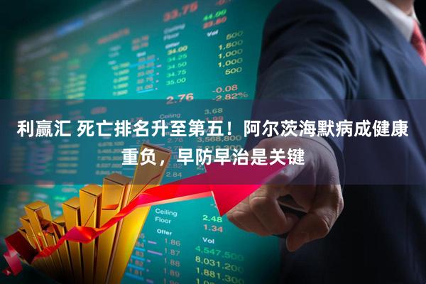 利赢汇 死亡排名升至第五！阿尔茨海默病成健康重负，早防早治是关键