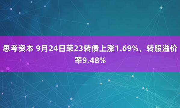 思考资本 9月24日荣23转债上涨1.69%，转股溢价率9.48%