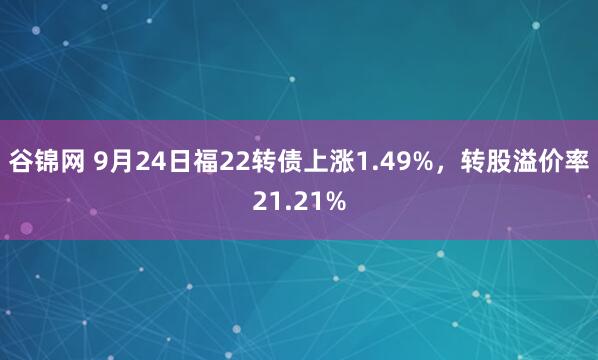 谷锦网 9月24日福22转债上涨1.49%，转股溢价率21.21%