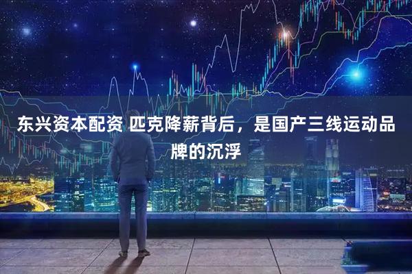东兴资本配资 匹克降薪背后，是国产三线运动品牌的沉浮