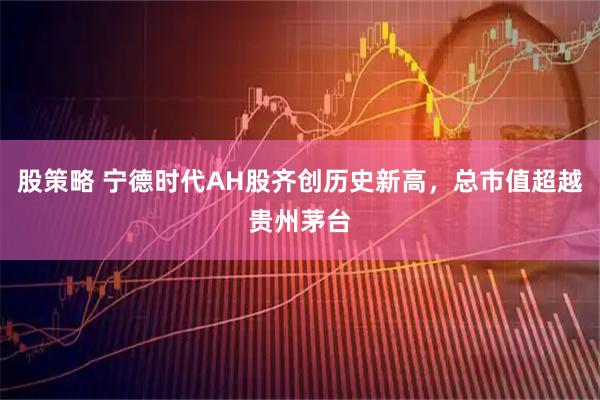 股策略 宁德时代AH股齐创历史新高，总市值超越贵州茅台