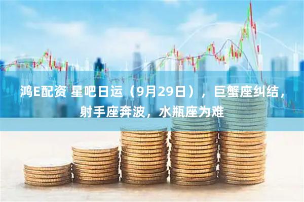 鸿E配资 星吧日运（9月29日），巨蟹座纠结，射手座奔波，水瓶座为难