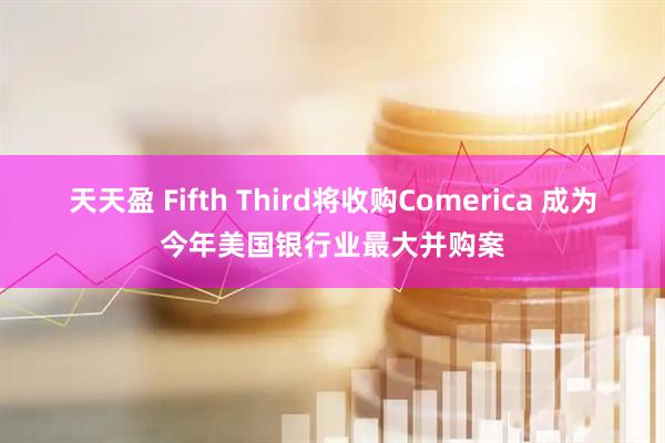 天天盈 Fifth Third将收购Comerica 成为今年美国银行业最大并购案
