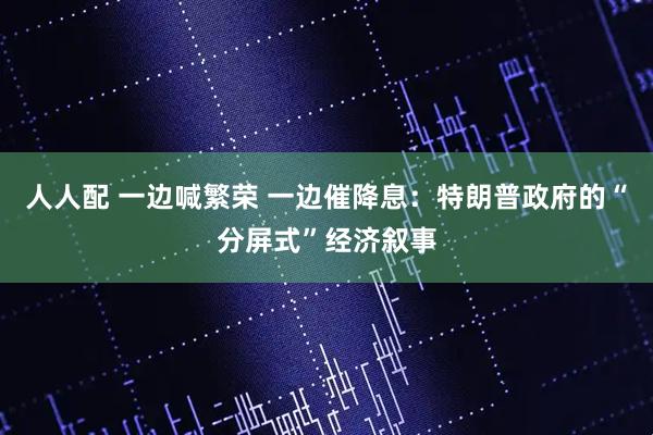 人人配 一边喊繁荣 一边催降息：特朗普政府的“分屏式”经济叙事