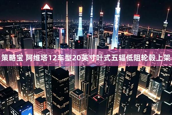 策略宝 阿维塔12车型20英寸叶式五辐低阻轮毂上架