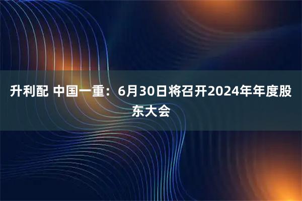 升利配 中国一重：6月30日将召开2024年年度股东大会
