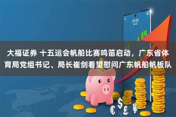 大福证券 十五运会帆船比赛鸣笛启动，广东省体育局党组书记、局长崔剑看望慰问广东帆船帆板队