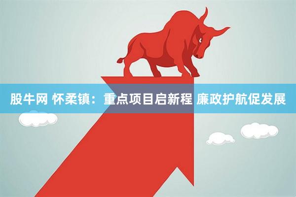 股牛网 怀柔镇：重点项目启新程 廉政护航促发展