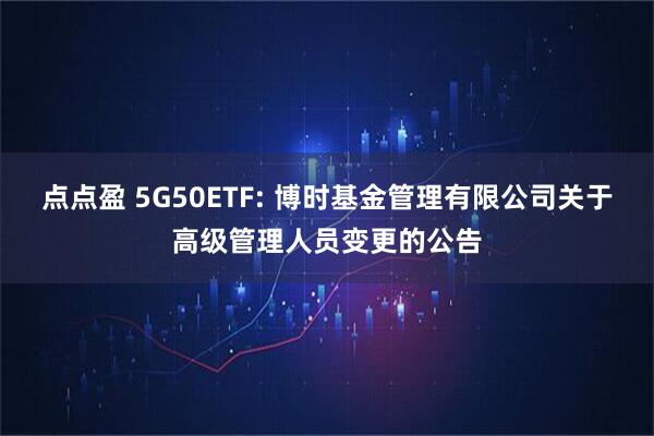 点点盈 5G50ETF: 博时基金管理有限公司关于高级管理人员变更的公告