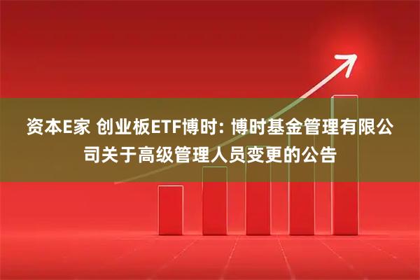 资本E家 创业板ETF博时: 博时基金管理有限公司关于高级管理人员变更的公告