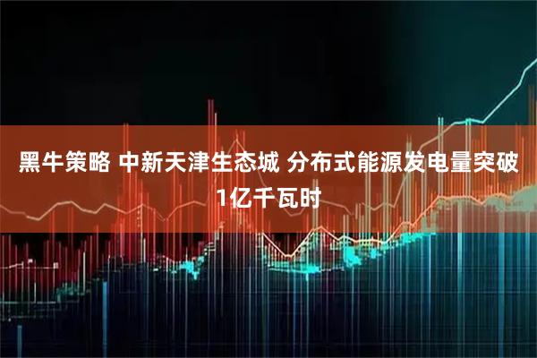 黑牛策略 中新天津生态城 分布式能源发电量突破1亿千瓦时