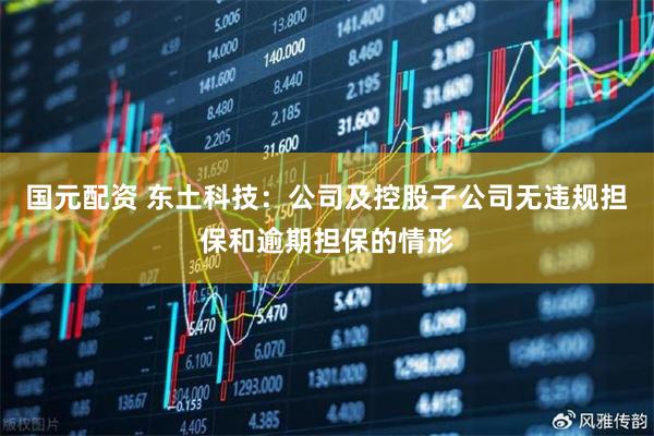 国元配资 东土科技：公司及控股子公司无违规担保和逾期担保的情形