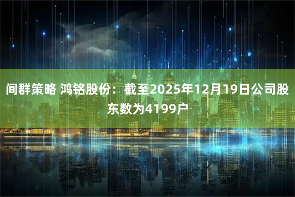 间群策略 鸿铭股份：截至2025年12月19日公司股东数为4199户