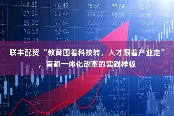 联丰配资 “教育围着科技转，人才跟着产业走”，首都一体化改革的实践样板