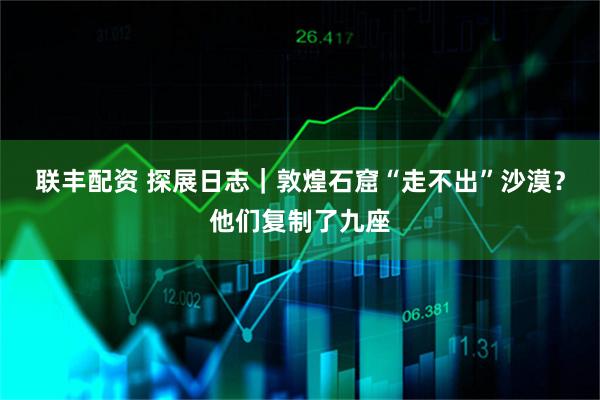 联丰配资 探展日志｜敦煌石窟“走不出”沙漠？他们复制了九座