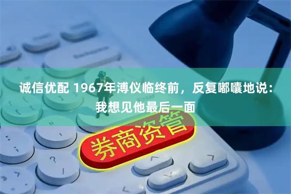 诚信优配 1967年溥仪临终前，反复嘟囔地说：我想见他最后一面