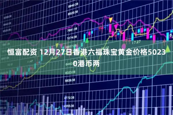 恒富配资 12月27日香港六福珠宝黄金价格50230港币两