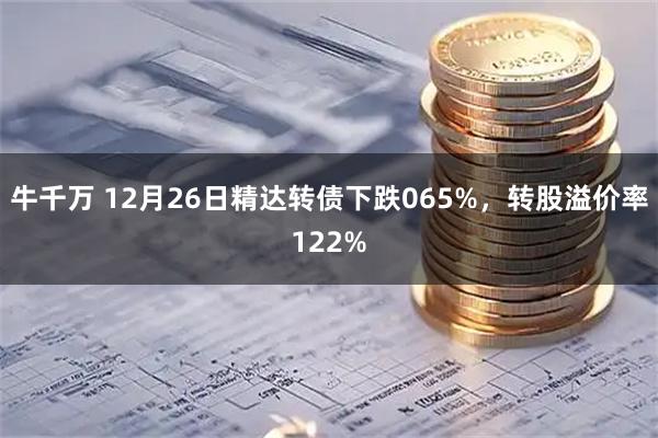 牛千万 12月26日精达转债下跌065%，转股溢价率122%