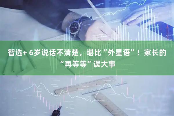 智选+ 6岁说话不清楚，堪比“外星语”！家长的“再等等”误大事