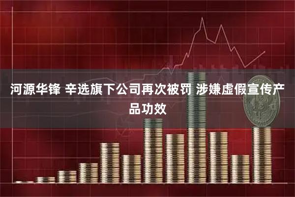 河源华锋 辛选旗下公司再次被罚 涉嫌虚假宣传产品功效