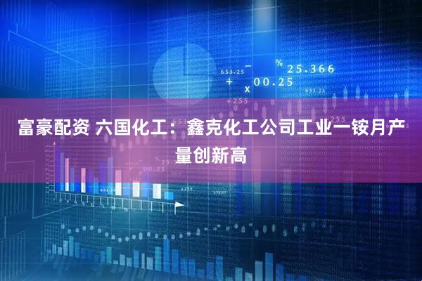 富豪配资 六国化工：鑫克化工公司工业一铵月产量创新高