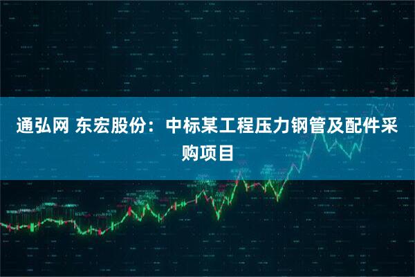 通弘网 东宏股份:中标某工程压力钢管及配件采购项目