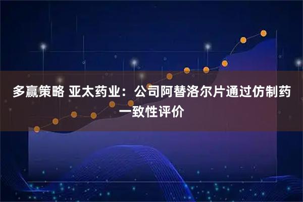 多赢策略 亚太药业:公司阿替洛尔片通过仿制药一致性评价