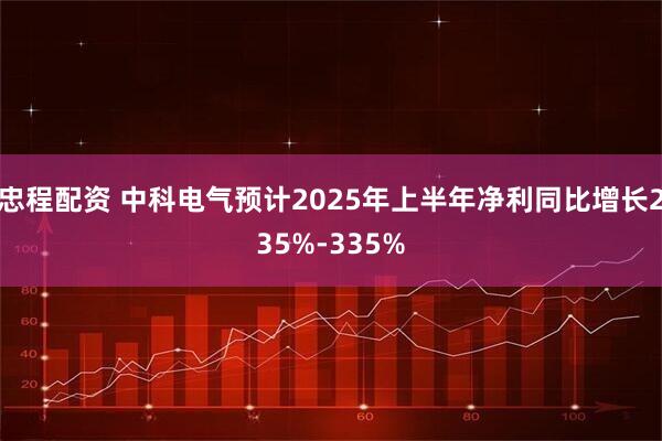 忠程配资 中科电气预计2025年上半年净利同比增长235%-335%