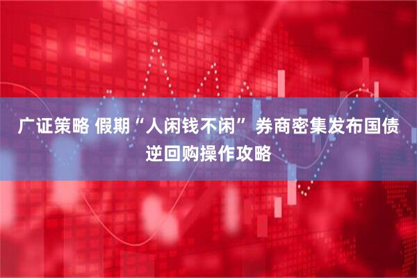 广证策略 假期“人闲钱不闲” 券商密集发布国债逆回购操作攻略