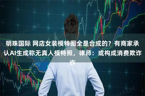明珠国际 网店女装模特图全是合成的？有商家承认AI生成称无真人模特照，律师：或构成消费欺诈